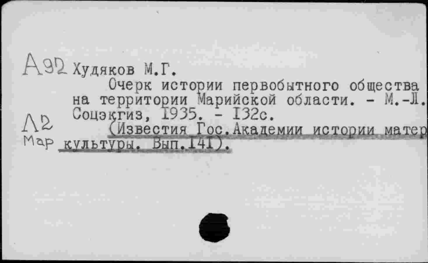 ﻿УШ Худяков М.Г.
Очерк истории первобытного общества на территории Марийской области. - М.-Л. д |х Соцэкгиз, 1935. - 132с.
L V (Известия Гос, Ака де и ии и с хсшли,. мй xeJC , штвж
